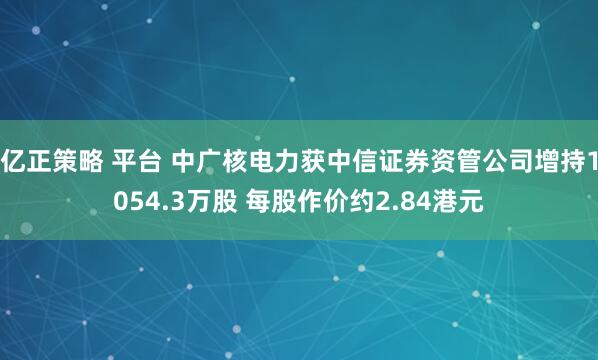 亿正策略 平台 中广核电力获中信证券资管公司增持1054.3万股 每股作价约2.84港元
