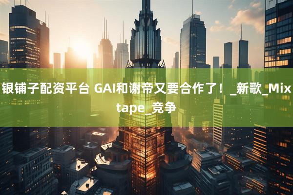 银铺子配资平台 GAI和谢帝又要合作了！_新歌_Mixtape_竞争