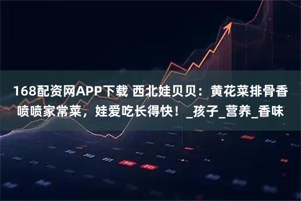 168配资网APP下载 西北娃贝贝：黄花菜排骨香喷喷家常菜，娃爱吃长得快！_孩子_营养_香味