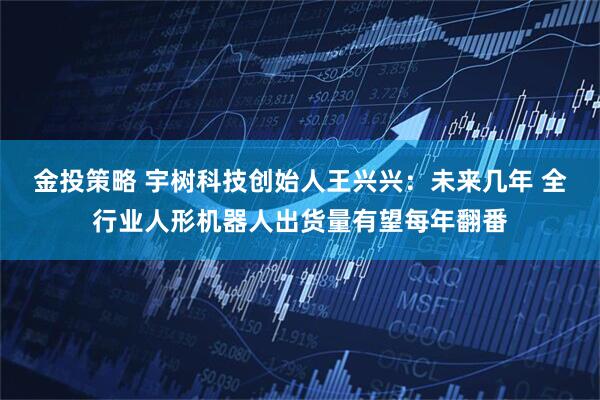 金投策略 宇树科技创始人王兴兴：未来几年 全行业人形机器人出货量有望每年翻番
