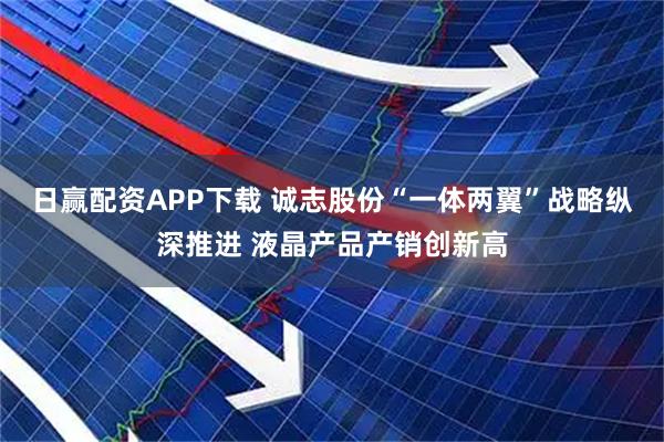 日赢配资APP下载 诚志股份“一体两翼”战略纵深推进 液晶产品产销创新高