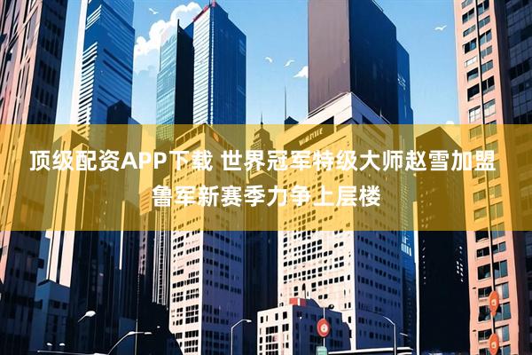 顶级配资APP下载 世界冠军特级大师赵雪加盟 鲁军新赛季力争上层楼