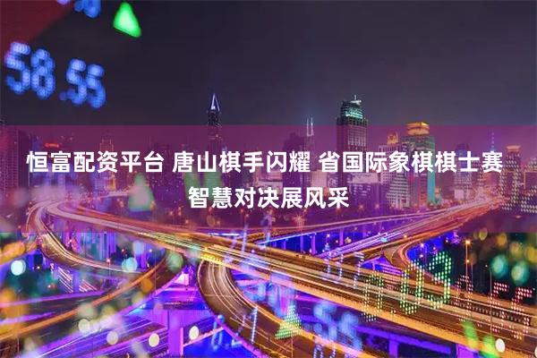 恒富配资平台 唐山棋手闪耀 省国际象棋棋士赛 智慧对决展风采