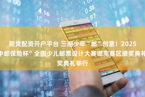 期货配资开户平台 三湘少年“邮”创意！2025年“中邮保险杯”全国少儿邮票设计大赛湖南赛区颁奖典礼举行