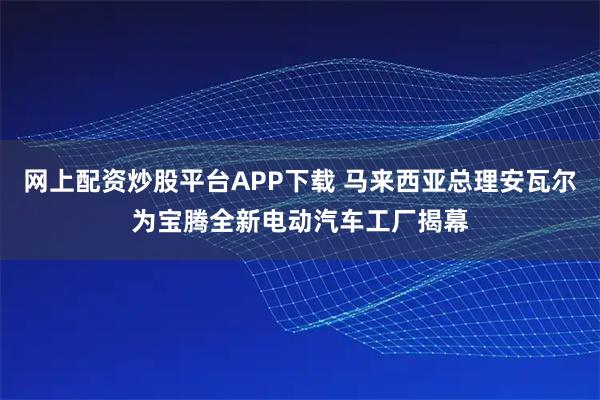 网上配资炒股平台APP下载 马来西亚总理安瓦尔为宝腾全新电动汽车工厂揭幕