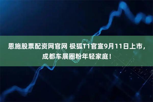 恩施股票配资网官网 极狐T1官宣9月11日上市，成都车展圈粉年轻家庭！