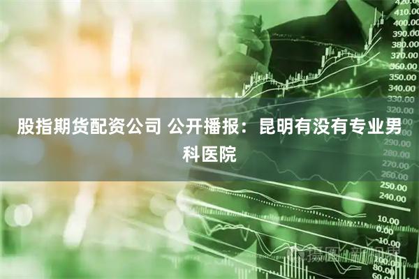 股指期货配资公司 公开播报：昆明有没有专业男科医院