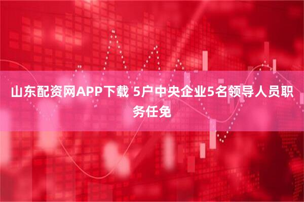 山东配资网APP下载 5户中央企业5名领导人员职务任免