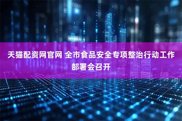 天猫配资网官网 全市食品安全专项整治行动工作部署会召开