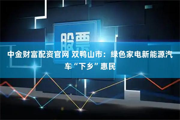 中金财富配资官网 双鸭山市：绿色家电新能源汽车“下乡”惠民